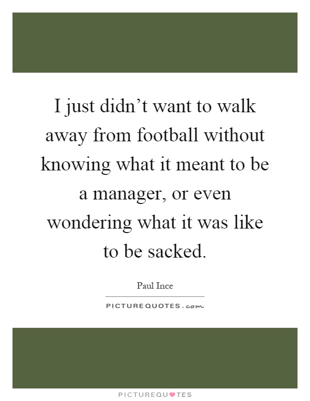 I just didn't want to walk away from football without knowing what it meant to be a manager, or even wondering what it was like to be sacked Picture Quote #1