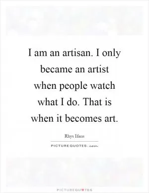 I am an artisan. I only became an artist when people watch what I do. That is when it becomes art Picture Quote #1