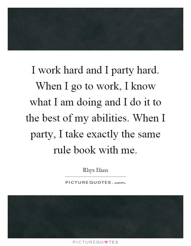 I work hard and I party hard. When I go to work, I know what I am doing and I do it to the best of my abilities. When I party, I take exactly the same rule book with me Picture Quote #1