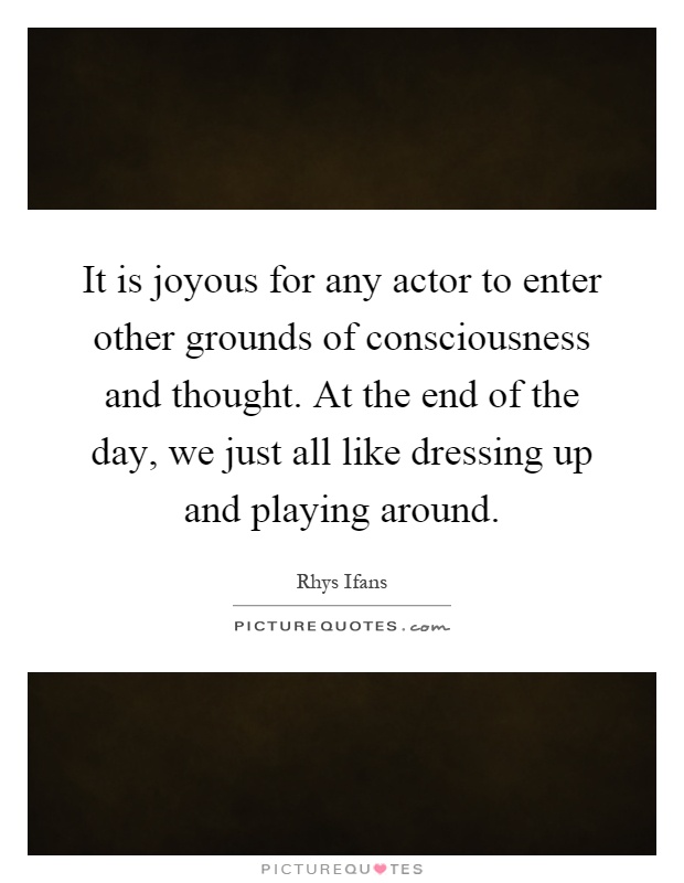 It is joyous for any actor to enter other grounds of consciousness and thought. At the end of the day, we just all like dressing up and playing around Picture Quote #1