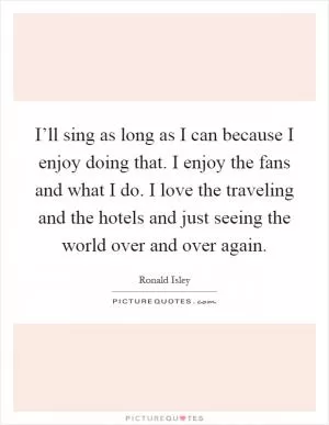 I’ll sing as long as I can because I enjoy doing that. I enjoy the fans and what I do. I love the traveling and the hotels and just seeing the world over and over again Picture Quote #1