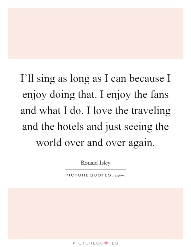 I'll sing as long as I can because I enjoy doing that. I enjoy the fans and what I do. I love the traveling and the hotels and just seeing the world over and over again Picture Quote #1