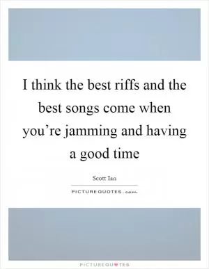 I think the best riffs and the best songs come when you’re jamming and having a good time Picture Quote #1