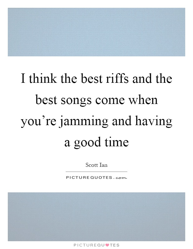 I think the best riffs and the best songs come when you're jamming and having a good time Picture Quote #1