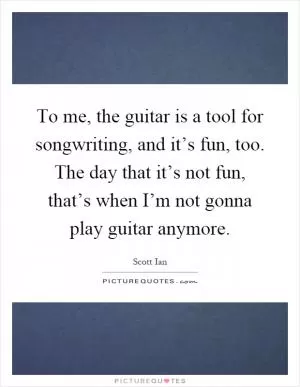 To me, the guitar is a tool for songwriting, and it’s fun, too. The day that it’s not fun, that’s when I’m not gonna play guitar anymore Picture Quote #1