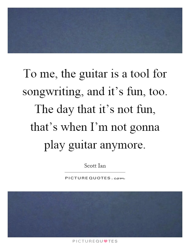 To me, the guitar is a tool for songwriting, and it's fun, too. The day that it's not fun, that's when I'm not gonna play guitar anymore Picture Quote #1