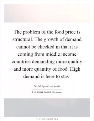 The problem of the food price is structural. The growth of demand cannot be checked in that it is coming from middle income countries demanding more quality and more quantity of food. High demand is here to stay Picture Quote #1