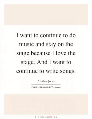 I want to continue to do music and stay on the stage because I love the stage. And I want to continue to write songs Picture Quote #1