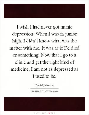 I wish I had never got manic depression. When I was in junior high, I didn’t know what was the matter with me. It was as if I’d died or something. Now that I go to a clinic and get the right kind of medicine, I am not as depressed as I used to be Picture Quote #1