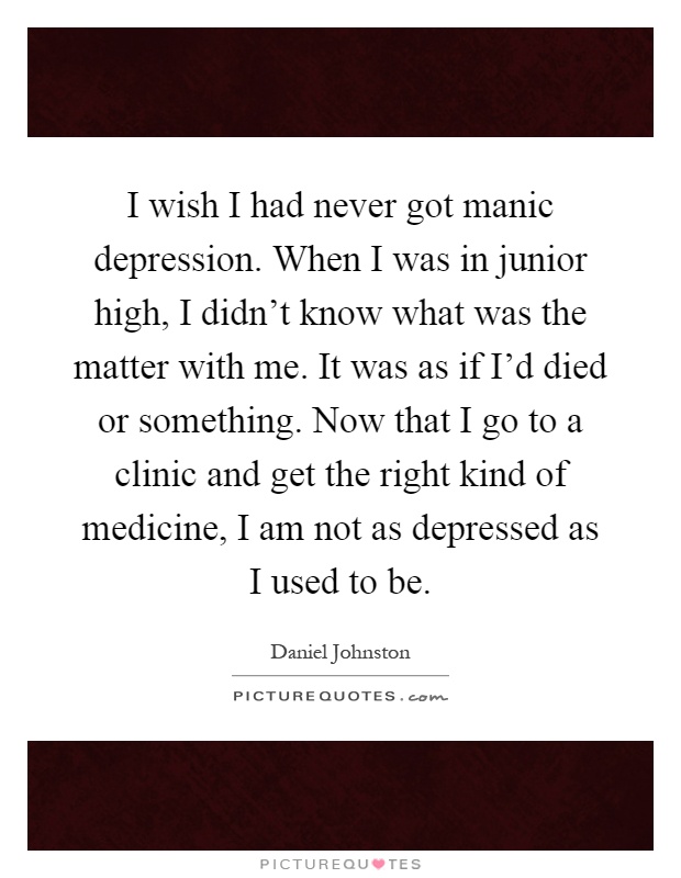 I wish I had never got manic depression. When I was in junior high, I didn't know what was the matter with me. It was as if I'd died or something. Now that I go to a clinic and get the right kind of medicine, I am not as depressed as I used to be Picture Quote #1