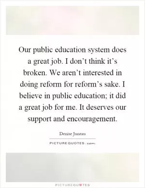 Our public education system does a great job. I don’t think it’s broken. We aren’t interested in doing reform for reform’s sake. I believe in public education; it did a great job for me. It deserves our support and encouragement Picture Quote #1