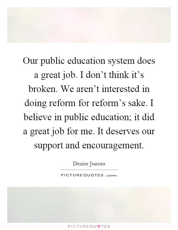 Our public education system does a great job. I don't think it's broken. We aren't interested in doing reform for reform's sake. I believe in public education; it did a great job for me. It deserves our support and encouragement Picture Quote #1