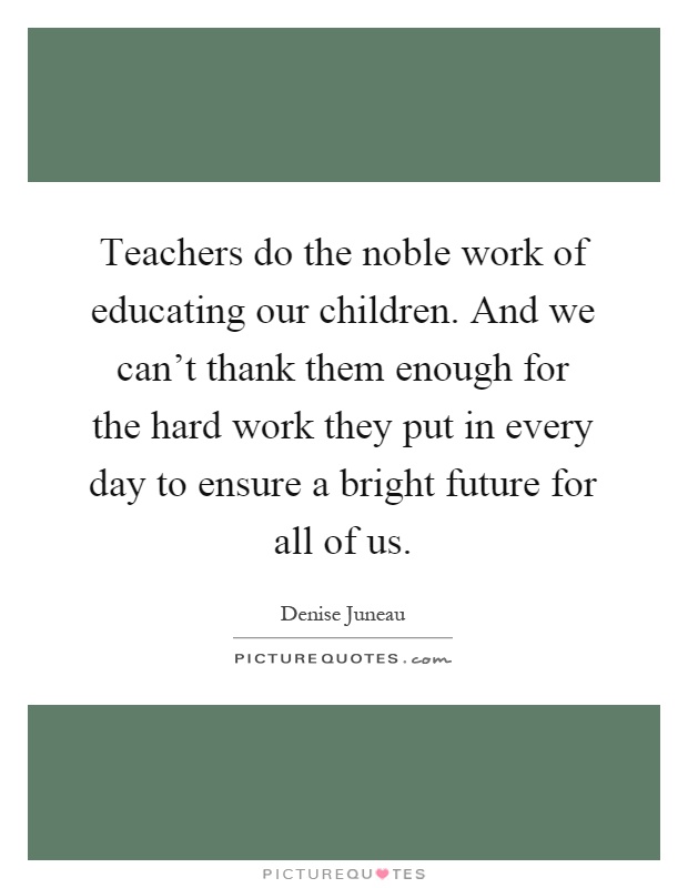 Teachers do the noble work of educating our children. And we can't thank them enough for the hard work they put in every day to ensure a bright future for all of us Picture Quote #1