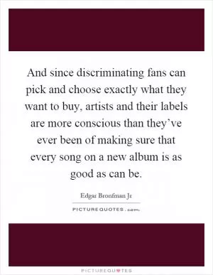 And since discriminating fans can pick and choose exactly what they want to buy, artists and their labels are more conscious than they’ve ever been of making sure that every song on a new album is as good as can be Picture Quote #1