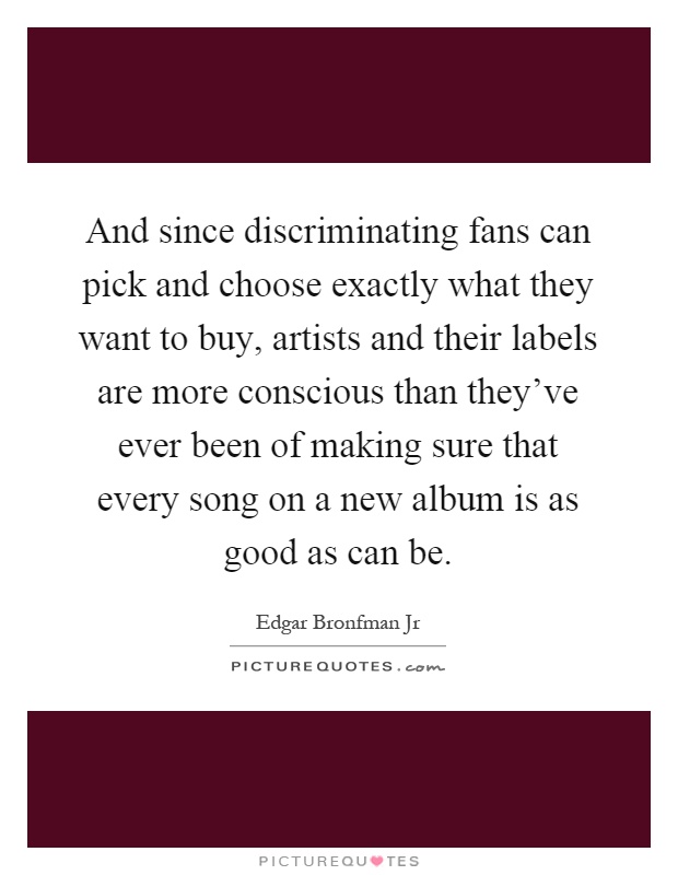 And since discriminating fans can pick and choose exactly what they want to buy, artists and their labels are more conscious than they've ever been of making sure that every song on a new album is as good as can be Picture Quote #1
