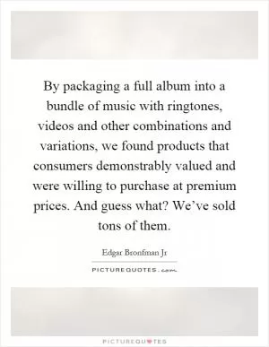 By packaging a full album into a bundle of music with ringtones, videos and other combinations and variations, we found products that consumers demonstrably valued and were willing to purchase at premium prices. And guess what? We’ve sold tons of them Picture Quote #1