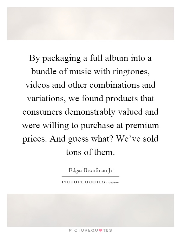 By packaging a full album into a bundle of music with ringtones, videos and other combinations and variations, we found products that consumers demonstrably valued and were willing to purchase at premium prices. And guess what? We've sold tons of them Picture Quote #1