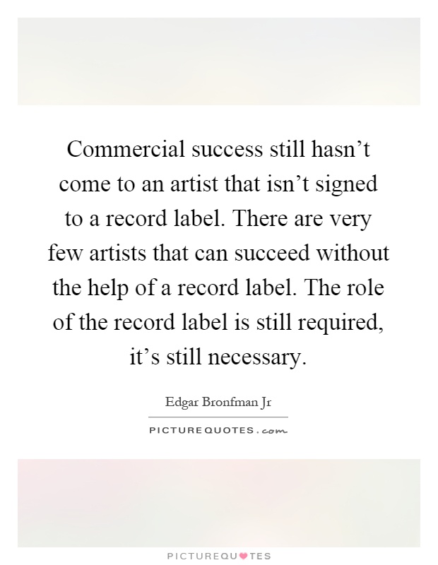 Commercial success still hasn't come to an artist that isn't signed to a record label. There are very few artists that can succeed without the help of a record label. The role of the record label is still required, it's still necessary Picture Quote #1