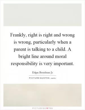 Frankly, right is right and wrong is wrong, particularly when a parent is talking to a child. A bright line around moral responsibility is very important Picture Quote #1