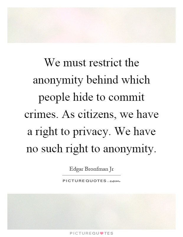 We must restrict the anonymity behind which people hide to commit crimes. As citizens, we have a right to privacy. We have no such right to anonymity Picture Quote #1