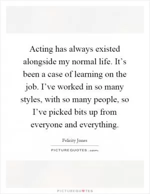 Acting has always existed alongside my normal life. It’s been a case of learning on the job. I’ve worked in so many styles, with so many people, so I’ve picked bits up from everyone and everything Picture Quote #1