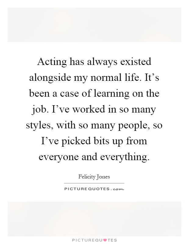 Acting has always existed alongside my normal life. It's been a case of learning on the job. I've worked in so many styles, with so many people, so I've picked bits up from everyone and everything Picture Quote #1
