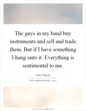 The guys in my band buy instruments and sell and trade them. But if I have something I hang onto it. Everything is sentimental to me Picture Quote #1