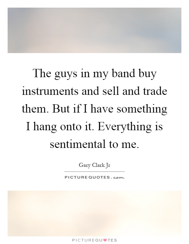 The guys in my band buy instruments and sell and trade them. But if I have something I hang onto it. Everything is sentimental to me Picture Quote #1
