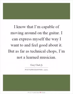 I know that I’m capable of moving around on the guitar. I can express myself the way I want to and feel good about it. But as far as technical chops, I’m not a learned musician Picture Quote #1