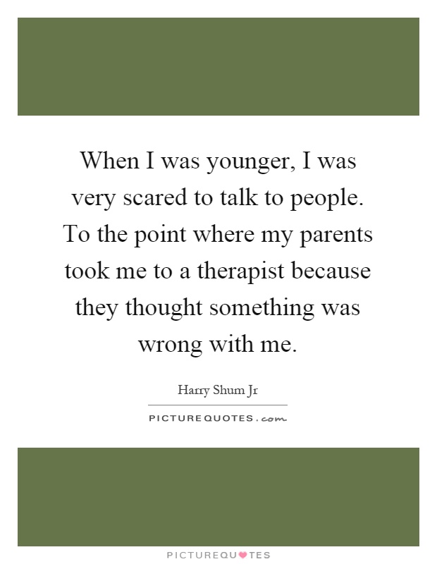 When I was younger, I was very scared to talk to people. To the point where my parents took me to a therapist because they thought something was wrong with me Picture Quote #1