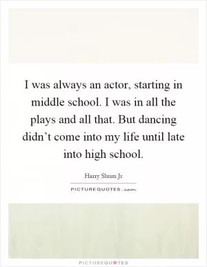 I was always an actor, starting in middle school. I was in all the plays and all that. But dancing didn’t come into my life until late into high school Picture Quote #1