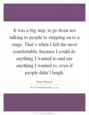 It was a big step, to go from not talking to people to stepping on to a stage. That’s when I felt the most comfortable, because I could do anything I wanted to and say anything I wanted to, even if people didn’t laugh Picture Quote #1