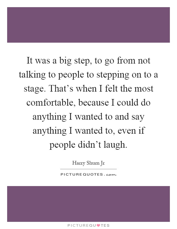 It was a big step, to go from not talking to people to stepping on to a stage. That's when I felt the most comfortable, because I could do anything I wanted to and say anything I wanted to, even if people didn't laugh Picture Quote #1