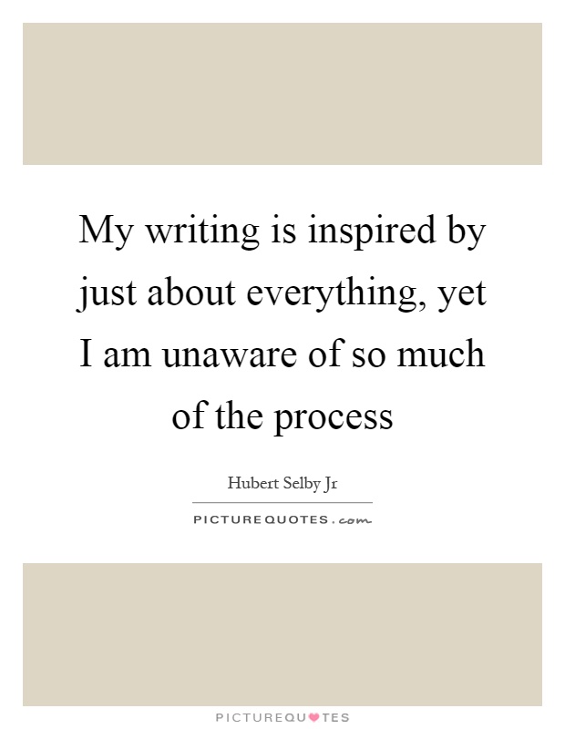 My writing is inspired by just about everything, yet I am unaware of so much of the process Picture Quote #1