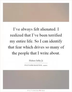 I’ve always felt alienated. I realized that I’ve been terrified my entire life. So I can identify that fear which drives so many of the people that I write about Picture Quote #1