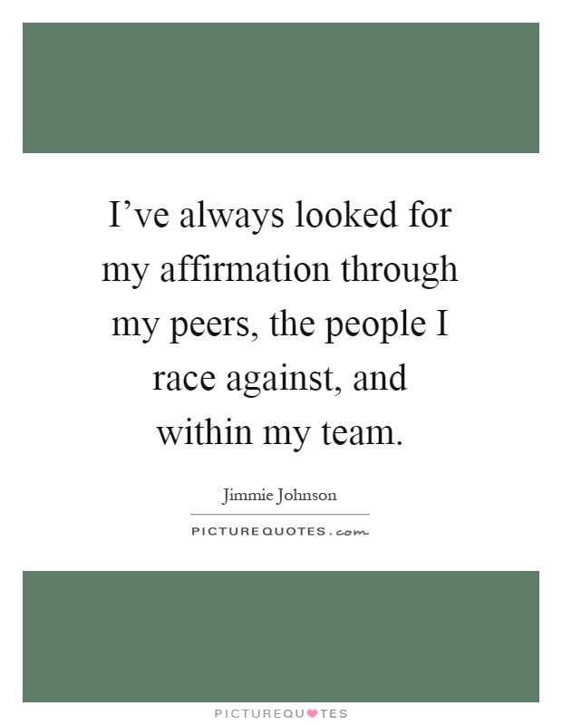I've always looked for my affirmation through my peers, the people I race against, and within my team Picture Quote #1