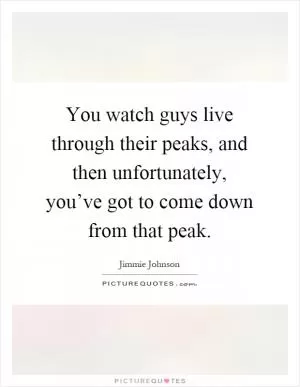 You watch guys live through their peaks, and then unfortunately, you’ve got to come down from that peak Picture Quote #1