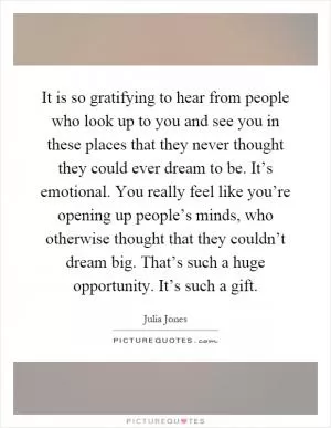 It is so gratifying to hear from people who look up to you and see you in these places that they never thought they could ever dream to be. It’s emotional. You really feel like you’re opening up people’s minds, who otherwise thought that they couldn’t dream big. That’s such a huge opportunity. It’s such a gift Picture Quote #1