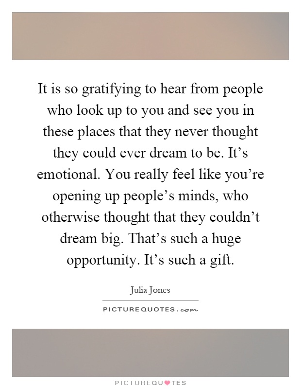 It is so gratifying to hear from people who look up to you and see you in these places that they never thought they could ever dream to be. It's emotional. You really feel like you're opening up people's minds, who otherwise thought that they couldn't dream big. That's such a huge opportunity. It's such a gift Picture Quote #1