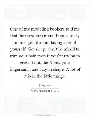 One of my modeling bookers told me that the most important thing is to try to be vigilant about taking care of yourself. Get sleep, don’t be afraid to trim your hair even if you’re trying to grow it out, don’t bite your fingernails, and stay in shape. A lot of it is in the little things Picture Quote #1