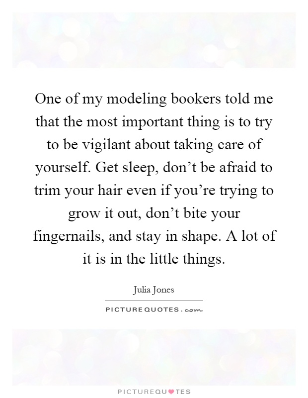 One of my modeling bookers told me that the most important thing is to try to be vigilant about taking care of yourself. Get sleep, don't be afraid to trim your hair even if you're trying to grow it out, don't bite your fingernails, and stay in shape. A lot of it is in the little things Picture Quote #1