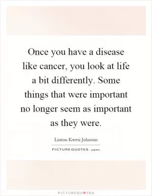 Once you have a disease like cancer, you look at life a bit differently. Some things that were important no longer seem as important as they were Picture Quote #1