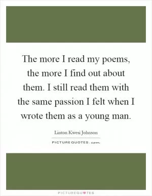 The more I read my poems, the more I find out about them. I still read them with the same passion I felt when I wrote them as a young man Picture Quote #1