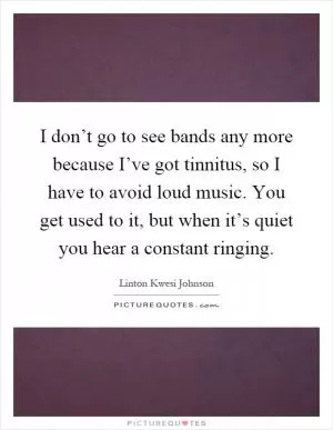 I don’t go to see bands any more because I’ve got tinnitus, so I have to avoid loud music. You get used to it, but when it’s quiet you hear a constant ringing Picture Quote #1