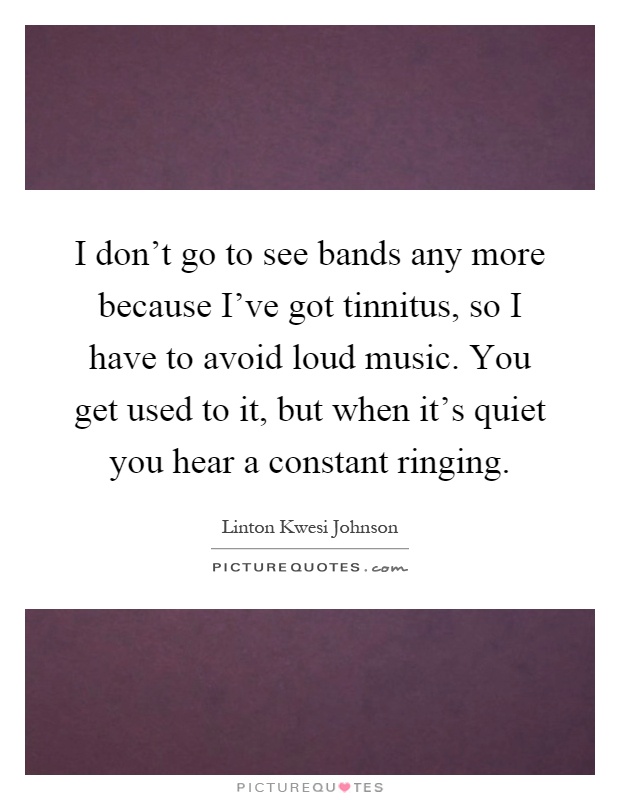 I don't go to see bands any more because I've got tinnitus, so I have to avoid loud music. You get used to it, but when it's quiet you hear a constant ringing Picture Quote #1