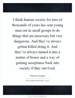 I think human society for tens of thousands of years has sent young men out in small groups to do things that are necessary but very dangerous. And they’ve always gotten killed doing it. And they’ve always turned it into a matter of honor and a way of gaining acceptance back into society if they survived Picture Quote #1