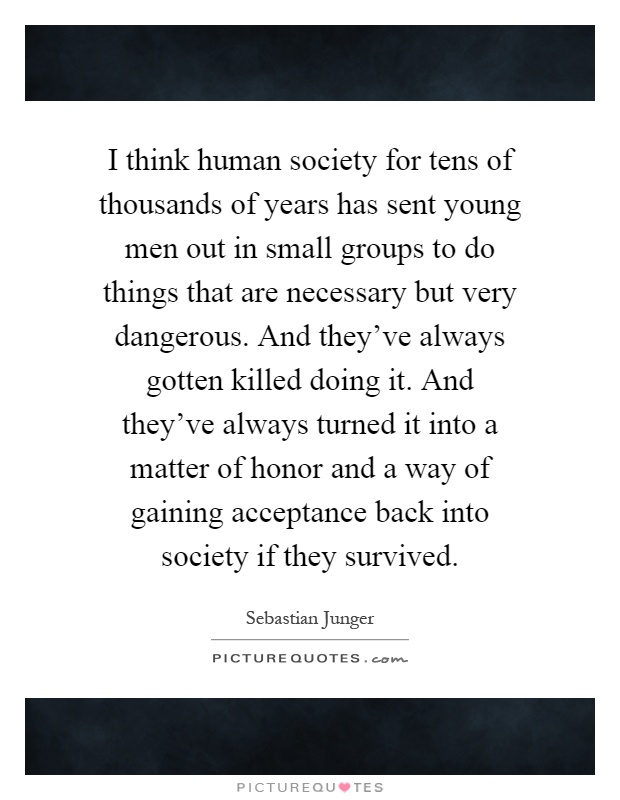 I think human society for tens of thousands of years has sent young men out in small groups to do things that are necessary but very dangerous. And they've always gotten killed doing it. And they've always turned it into a matter of honor and a way of gaining acceptance back into society if they survived Picture Quote #1