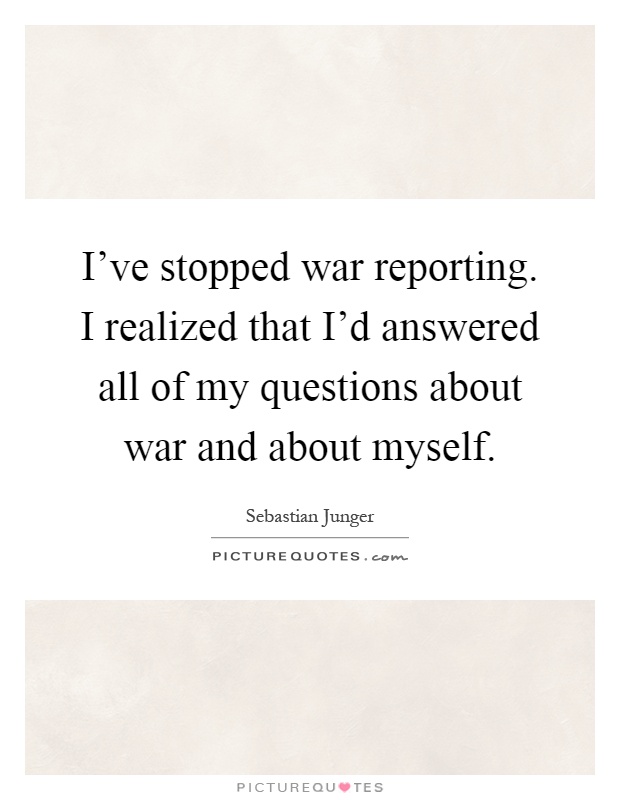 I've stopped war reporting. I realized that I'd answered all of my questions about war and about myself Picture Quote #1