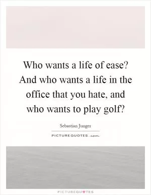 Who wants a life of ease? And who wants a life in the office that you hate, and who wants to play golf? Picture Quote #1