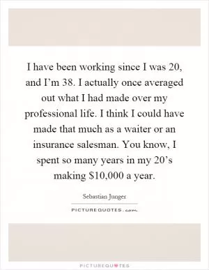 I have been working since I was 20, and I’m 38. I actually once averaged out what I had made over my professional life. I think I could have made that much as a waiter or an insurance salesman. You know, I spent so many years in my 20’s making $10,000 a year Picture Quote #1
